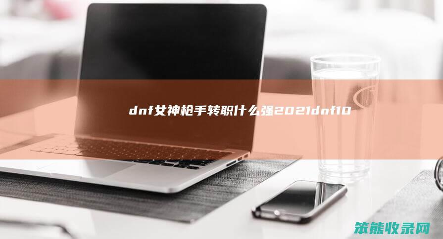 dnf女神枪手转职什么强2021（dnf100版本女神枪手转职什么强）