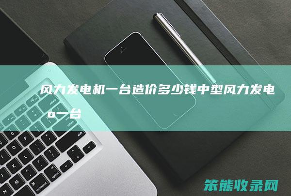 风力发电机一台造价多少钱（中型风力发电机一台造价多少钱）