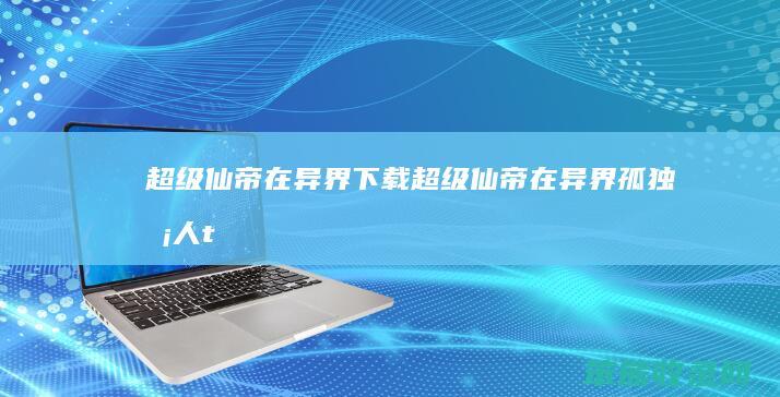 超级仙帝在异界下载超级仙帝在异界孤独凡人t