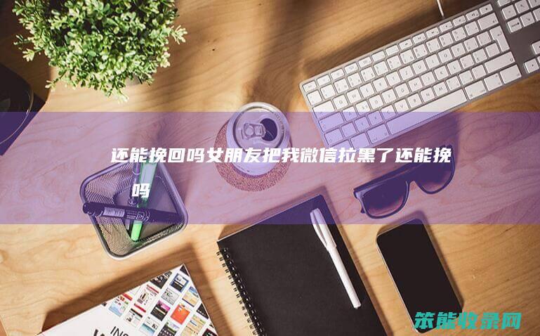还能挽回吗女朋友把我微信拉黑了还能挽回吗