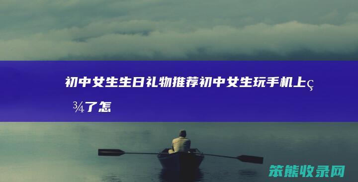 初中女生生日礼物推荐初中女生玩手机上瘾了怎