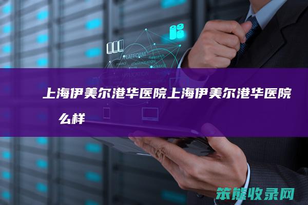 上海伊美尔港华医院上海伊美尔港华医院怎么样