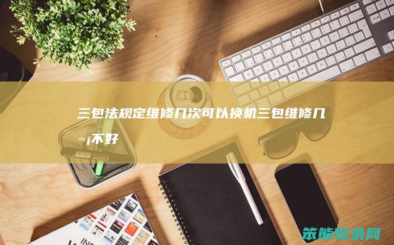 三包法规定维修几次可以换机三包维修几次