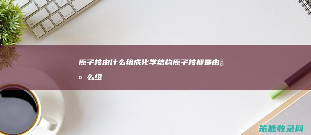 原子核由组成化学结构原子核由组
