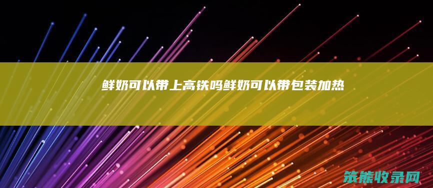 鲜奶可以带上高铁吗鲜奶可以带包装吗