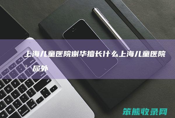 上海儿童医院谢华擅长什么上海儿童医院泌尿外