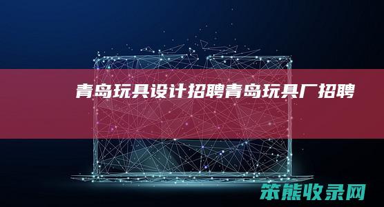 青岛玩具设计招聘青岛玩具厂招聘