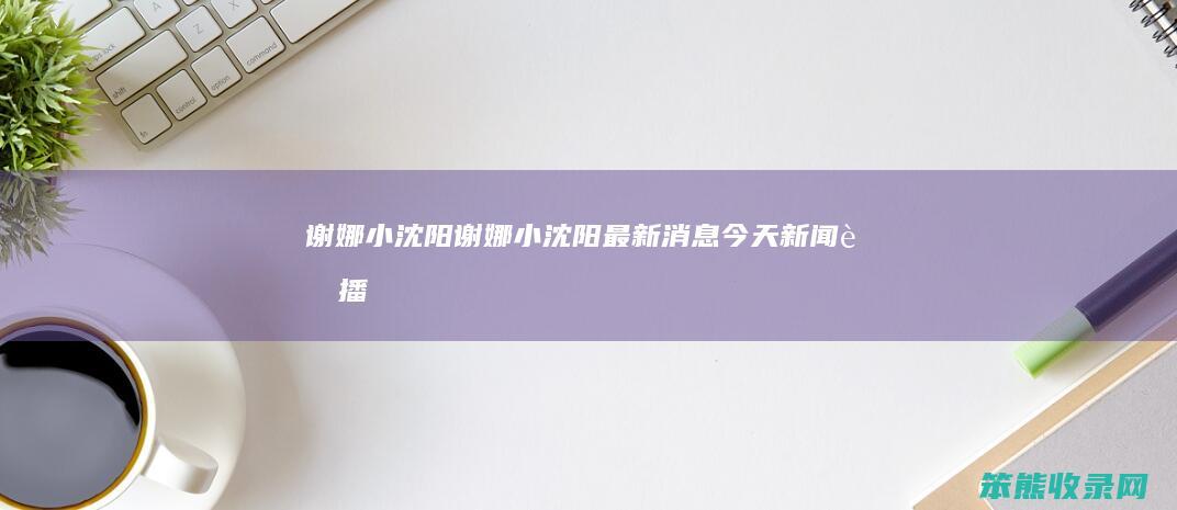 谢娜小沈阳谢娜小沈阳最新消息今天新闻联播