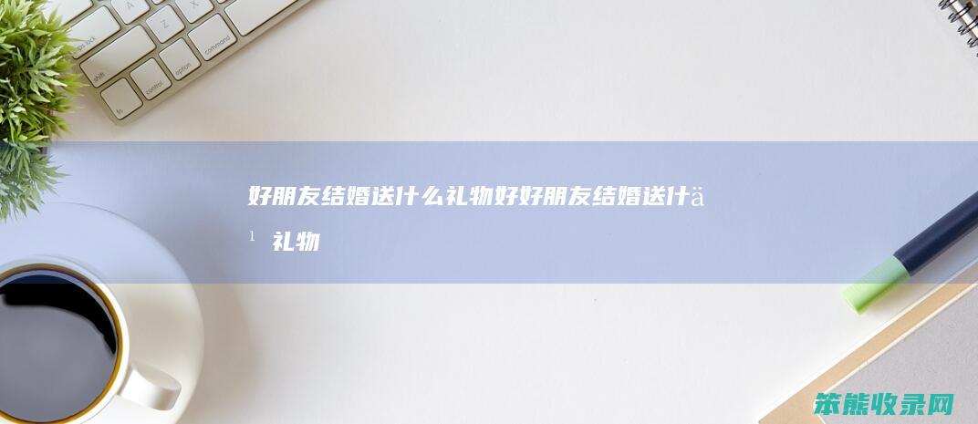 好朋友结婚送什么礼物好好朋友结婚送什么礼物