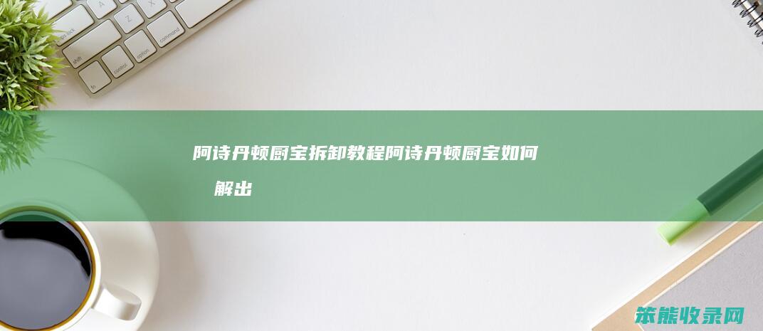 阿诗丹顿厨宝拆卸教程阿诗丹顿厨宝拆解出