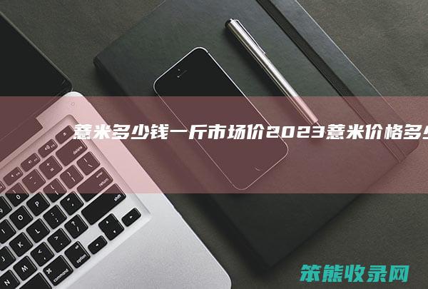 薏米钱一斤市场价2023薏米价格钱
