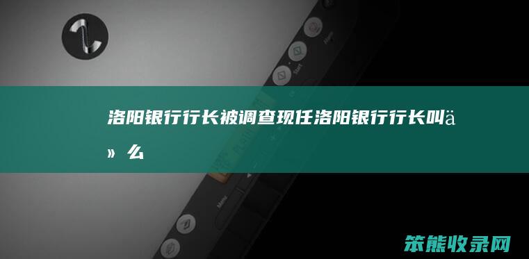 洛阳银行行长被调查现任洛阳银行行长叫