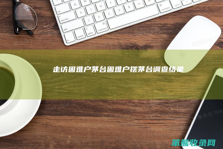 走访困难户茅台困难户摆茅台调查结果