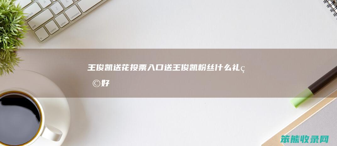 王俊凯送花投票入口送王俊凯粉丝礼物好