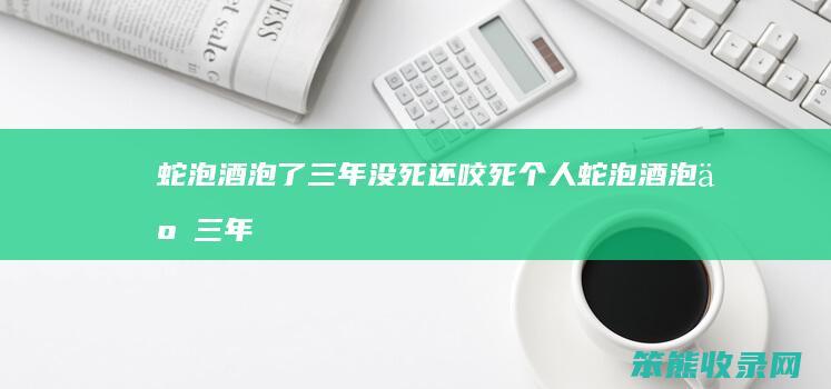 蛇泡酒泡了三年没死还咬死蛇泡酒泡了三年