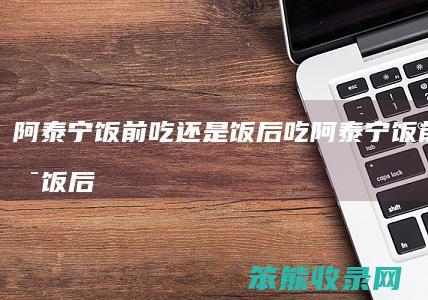 阿泰宁饭前吃饭后吃阿泰宁饭前吃饭后