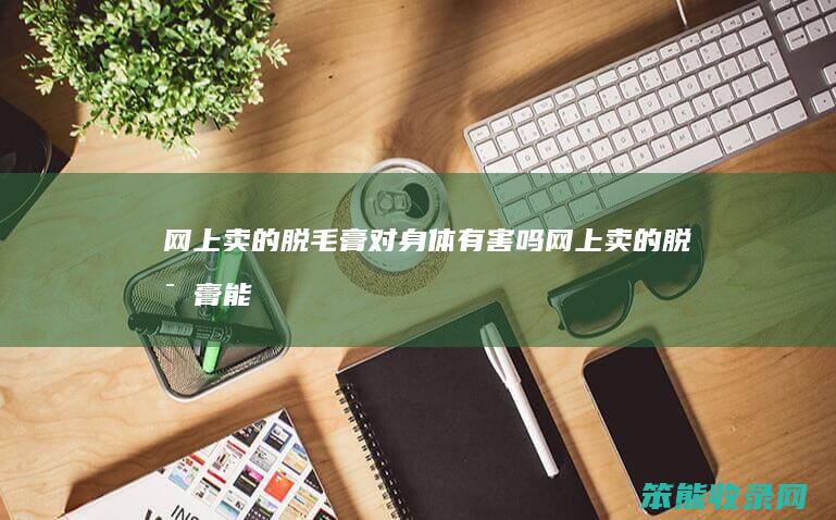 网上卖的脱毛膏对有害吗网上卖的脱毛膏能