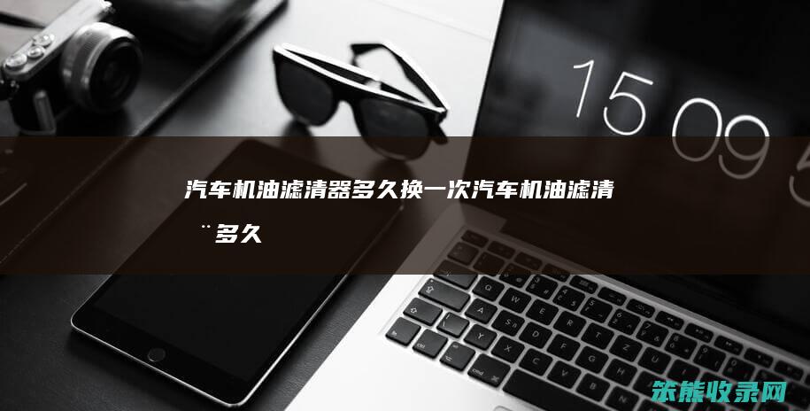汽车机油滤清器多久换一次汽车机油滤清器多久