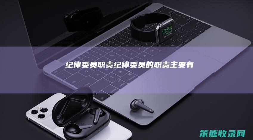 纪律委员职责纪律委员的职责主要有