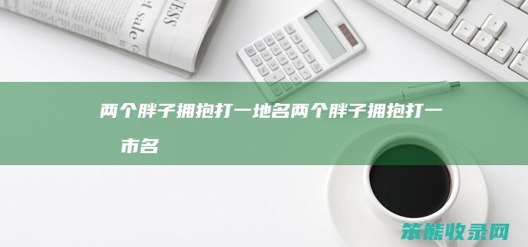两个胖子拥抱打一地名两个胖子拥抱打一城市名