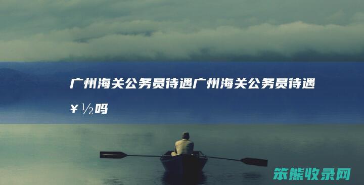 广州海关公务员待遇广州海关公务员待遇