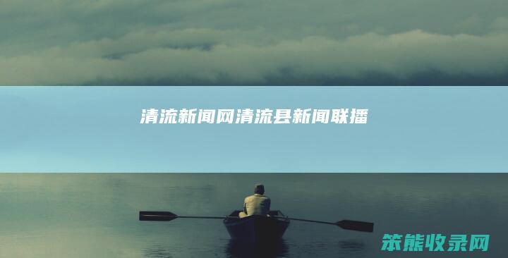清流新闻网清流县新闻联播
