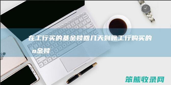 在工行买的基金赎回几天到账工行购买的基金赎