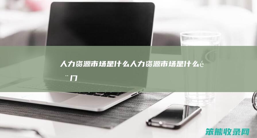 人力资源市场是什么人力资源市场是什么部门