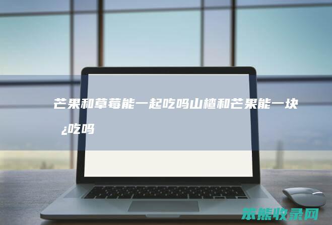 芒果和草莓能一起吃吗山楂和芒果能一块儿吃吗