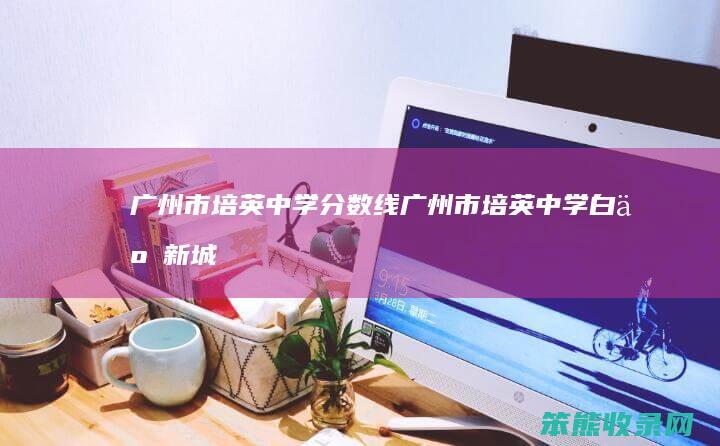 广州市培英中学分数线广州市培英中学白云新城