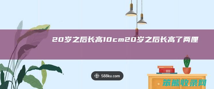 20岁长高10cm20岁长高了两厘
