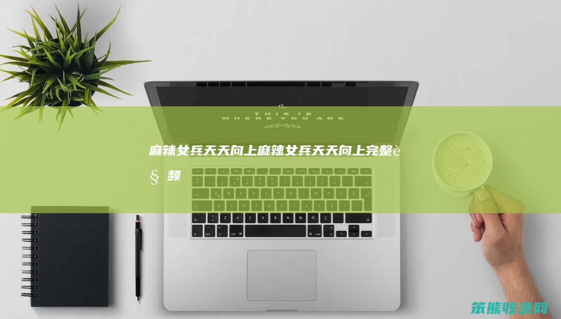 麻辣女兵向上麻辣女兵向上完整视频