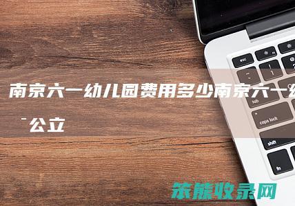 南京六一幼儿园费用南京六一幼儿园是公立