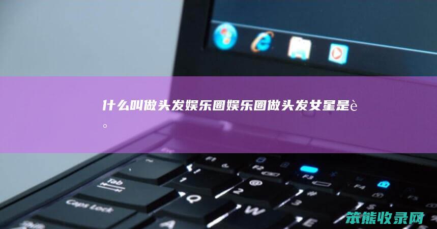 什么叫做头发娱乐圈娱乐圈做头发女星是谁