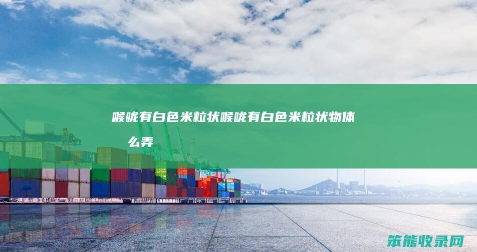 喉咙有白色米粒状喉咙有白色米粒状物体弄