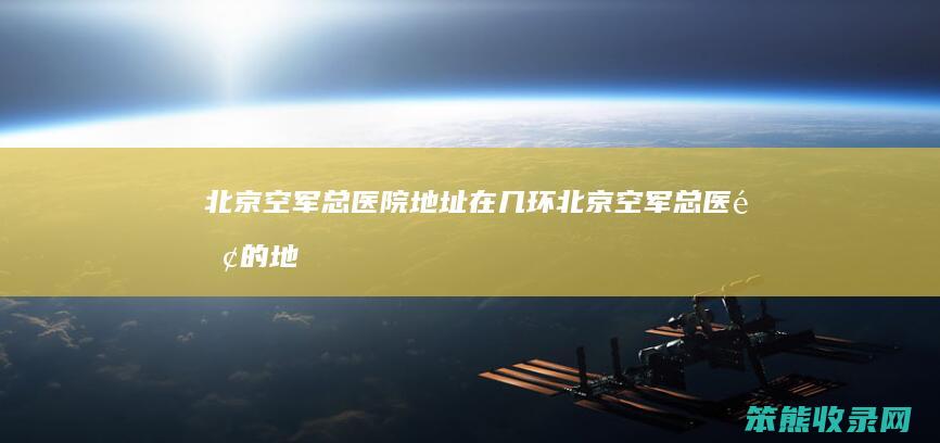 北京空军总医院地址在几环北京空军总医院的地