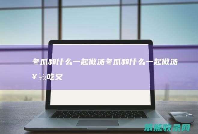 冬瓜和一起做汤冬瓜和一起做汤好吃又