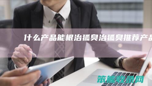 产品能根治狐臭治狐臭推荐产品