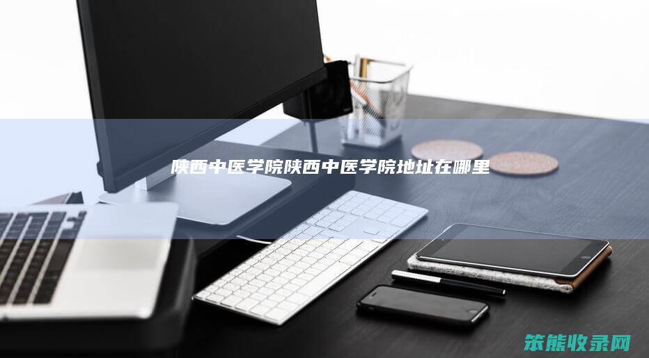 陕西中医学院陕西中医学院地址在哪里