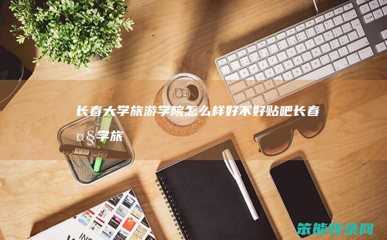 长春大学旅游学院怎么样好不好贴吧长春大学旅