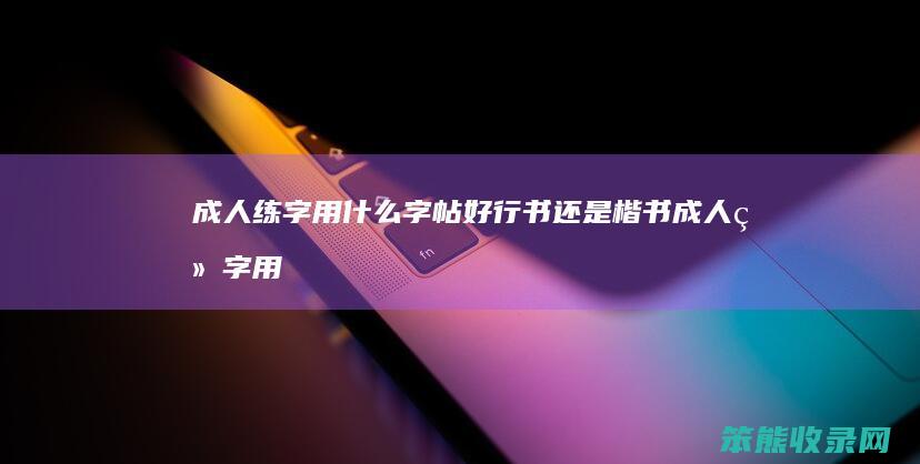 成人练字用字帖好行书还是楷书成人练字用