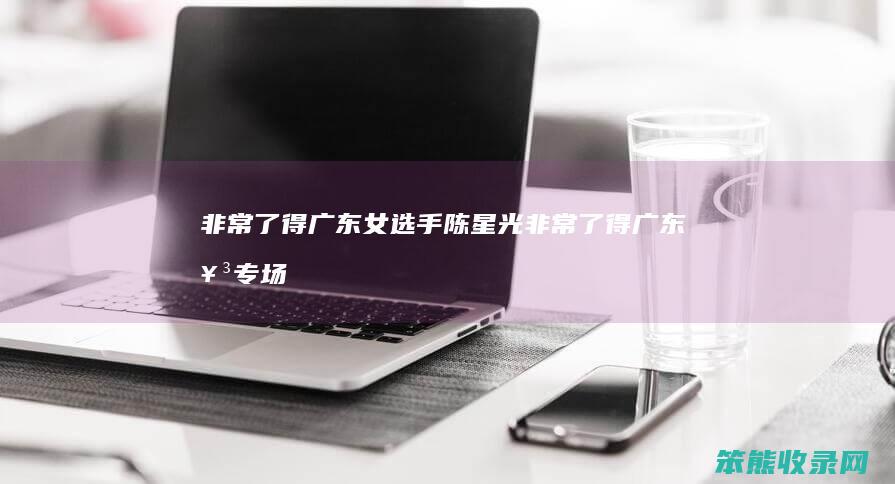 了得广东女选手陈星光了得广东女专场
