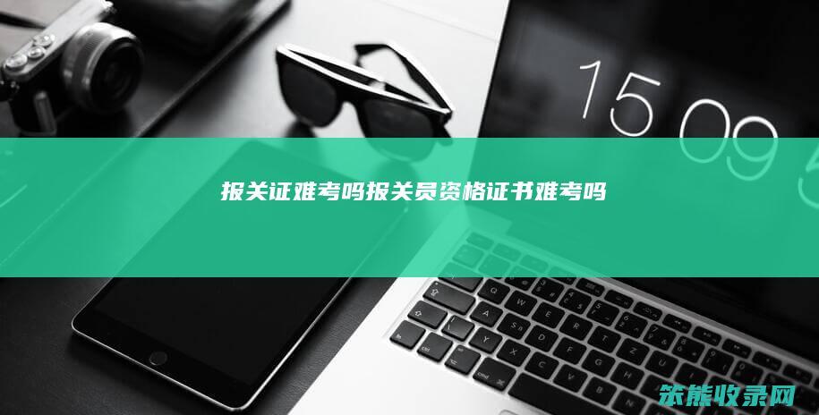 报关证难考吗报关员资格证书难考吗