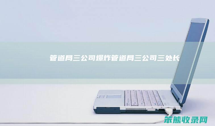 管道局三公司爆炸管道局三公司三处长
