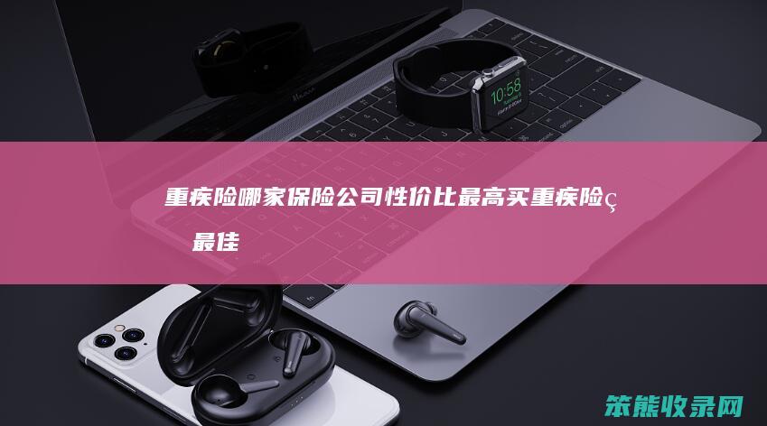 重疾险哪家保险公司性价比最高买重疾险的最佳