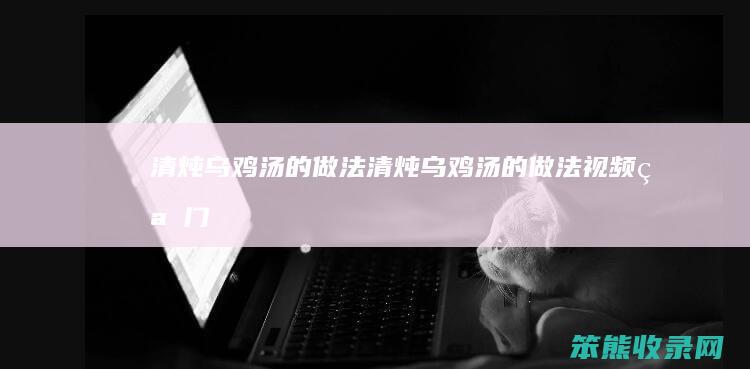 清炖乌鸡汤的做法清炖乌鸡汤的做法视频窍门