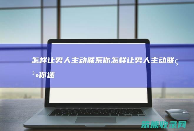 怎样让男人主动联系你（怎样让男人主动联系你迷信方法）