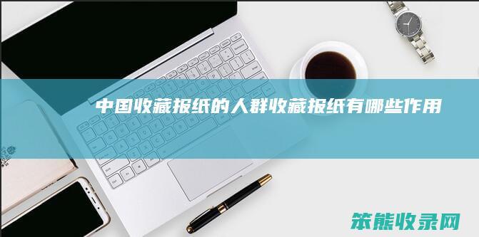 中国收藏报纸的人群收藏报纸有作用