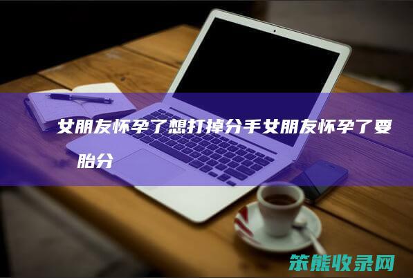 女朋友怀孕了想打掉分手女朋友怀孕了要打胎分