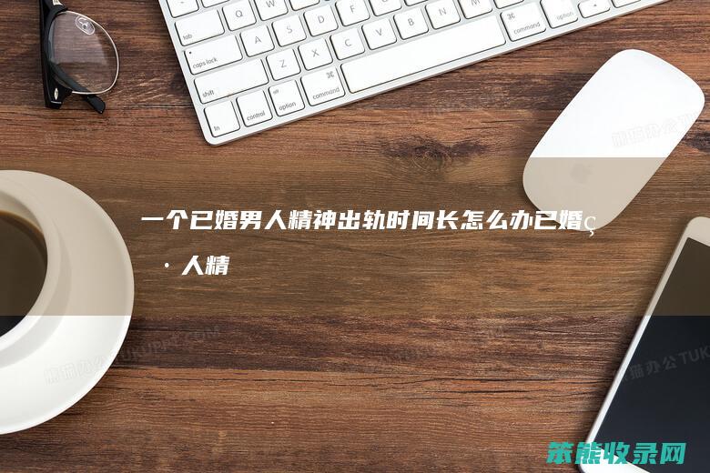 一个已婚男人精神出轨长怎么办已婚男人精